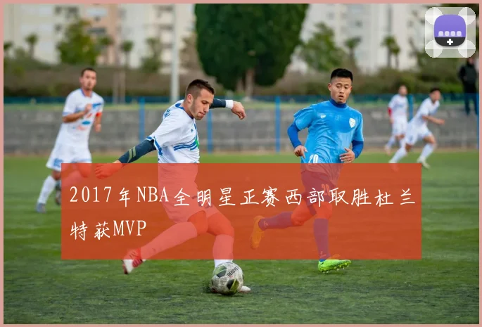 2017年NBA全明星正赛西部取胜杜兰特获MVP