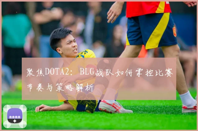 聚焦DOTA2：BLG战队如何掌控比赛节奏与策略解析