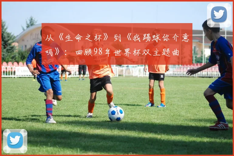 从《生命之杯》到《我踢球你介意吗》：回顾98年世界杯双主题曲