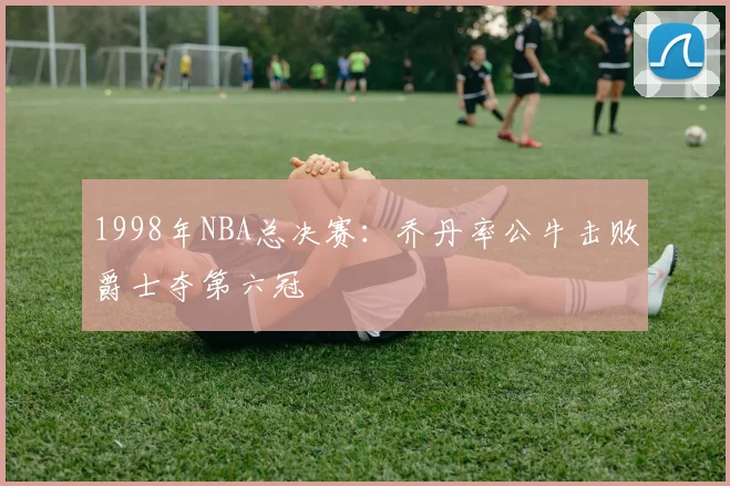 1998年NBA总决赛：乔丹率公牛击败爵士夺第六冠