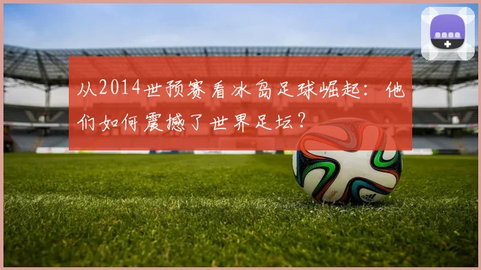 从2014世预赛看冰岛足球崛起：他们如何震撼了世界足坛？