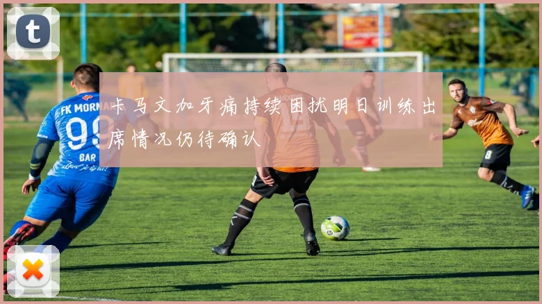 卡马文加牙痛持续困扰明日训练出席情况仍待确认
