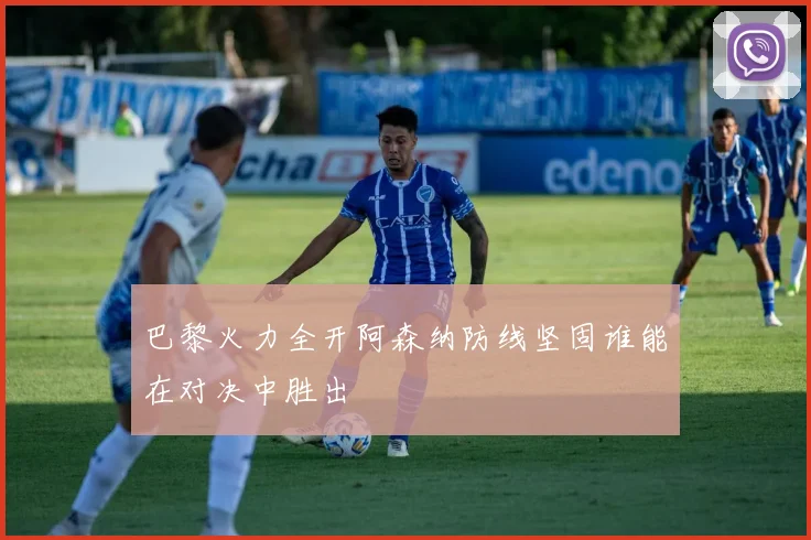 巴黎火力全开阿森纳防线坚固谁能在对决中胜出