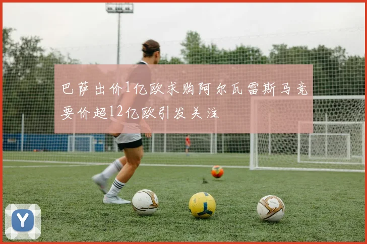 巴萨出价1亿欧求购阿尔瓦雷斯马竞要价超12亿欧引发关注