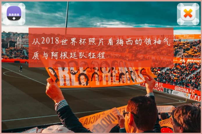 从2018世界杯照片看梅西的领袖气质与阿根廷队征程