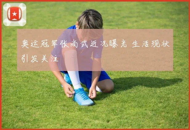 奥运冠军张尚武近况曝光 生活现状引发关注