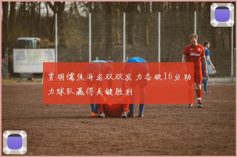 贾明儒焦海龙双双发力各砍16分助力球队赢得关键胜利
